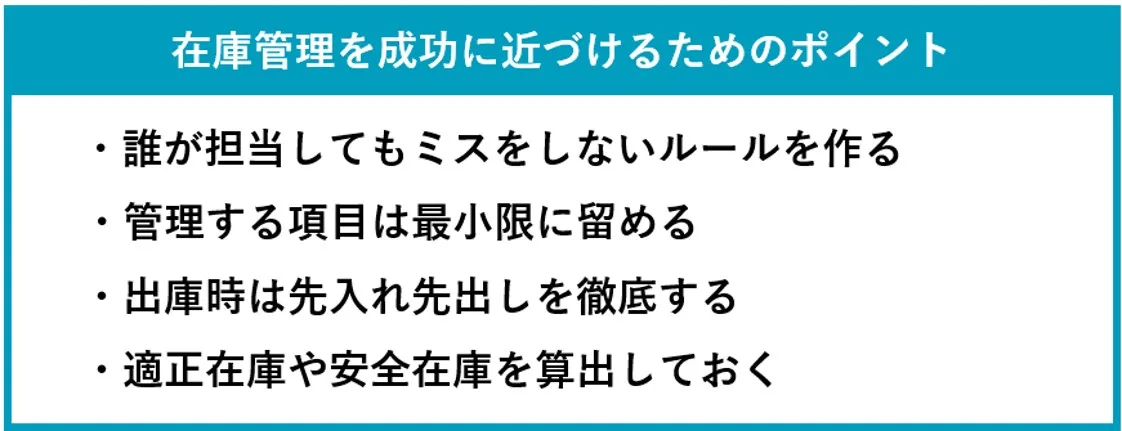 在庫管理を成功に近づけるためのポイント:誰が担当してもミスをしないルールを作る、管理する項目は最小限に留める、出庫時は先入れ先出しを徹底する、適正在庫や安全在庫を算出しておく